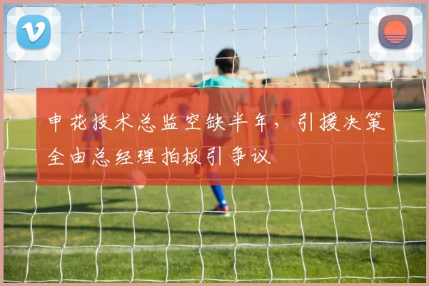 申花技术总监空缺半年，引援决策全由总经理拍板引争议