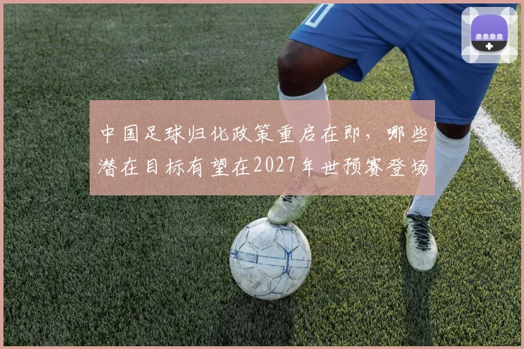 中国足球归化政策重启在即，哪些潜在目标有望在2027年世预赛登场？