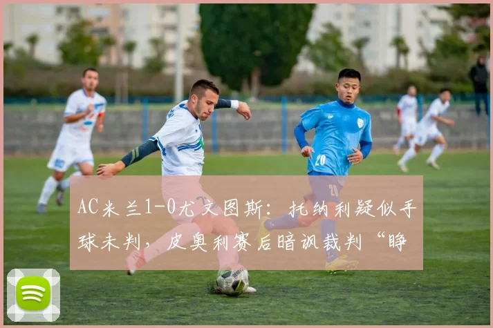 AC米兰1-0尤文图斯：托纳利疑似手球未判，皮奥利赛后暗讽裁判“睁眼瞎”